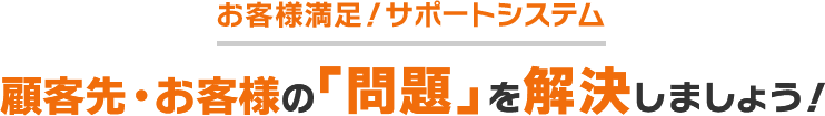 お客様満足！サポートシステム 顧客先・お客様の「問題」を解決しましょう！